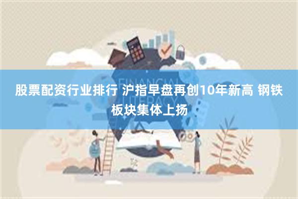 股票配资行业排行 沪指早盘再创10年新高 钢铁板块集体上扬