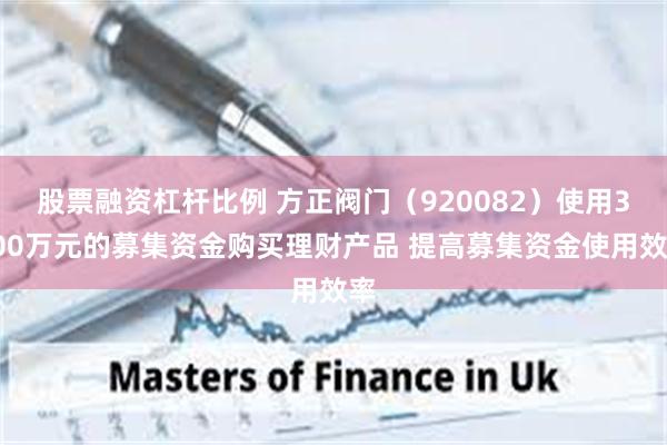 股票融资杠杆比例 方正阀门（920082）使用3000万元的募集资金购买理财产品 提高募集资金使用效率