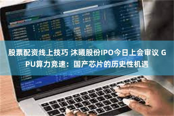 股票配资线上技巧 沐曦股份IPO今日上会审议 GPU算力竞速：国产芯片的历史性机遇