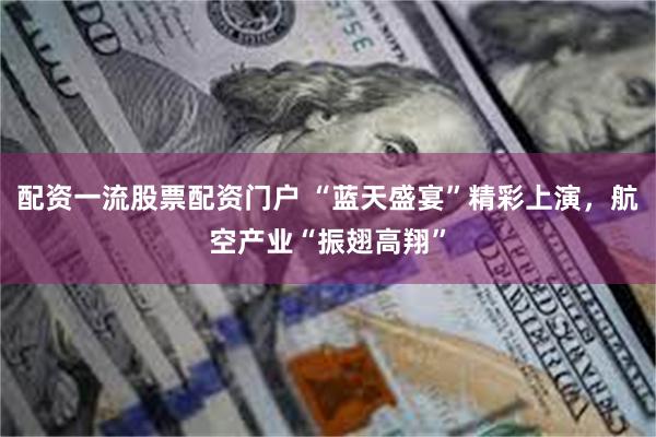 配资一流股票配资门户 “蓝天盛宴”精彩上演，航空产业“振翅高翔”