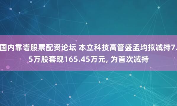 国内靠谱股票配资论坛 本立科技高管盛孟均拟减持7.5万股套现165.45万元, 为首次减持