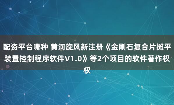 配资平台哪种 黄河旋风新注册《金刚石复合片摊平装置控制程序软件V1.0》等2个项目的软件著作权