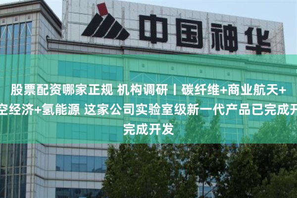 股票配资哪家正规 机构调研丨碳纤维+商业航天+低空经济+氢能源 这家公司实验室级新一代产品已完成开发