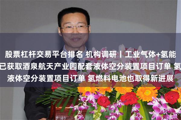 股票杠杆交易平台排名 机构调研丨工业气体+氢能源+氦气概念 这家公司已获取酒泉航天产业园配套液体空分装置项目订单 氢燃料电池也取得新进展